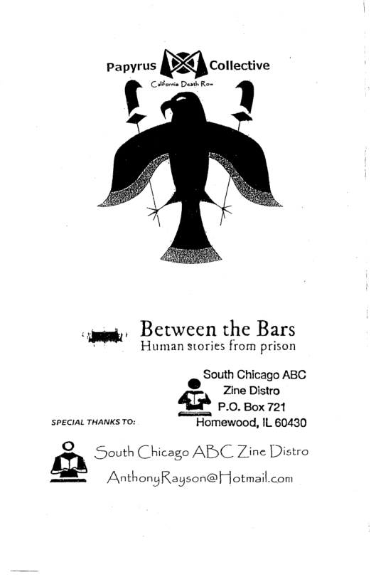 papyrus Mcmlective  Cotboria Dt Rom ’  .y Between the Bars  Human stories from prison  South Chicago ABC Zine Distro  P.0. Box 721  SPECIAL THANKS TO: Homewood, IL 60430  é South Chicago ABC Zine Distro S AnthongRayson@Hotmail.com 